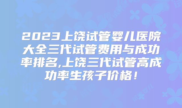 2023上饶试管婴儿医院大全三代试管费用与成功率排名,上饶三代试管高成功率生孩子价格!