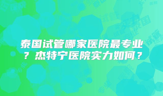 泰国试管哪家医院最专业？杰特宁医院实力如何？