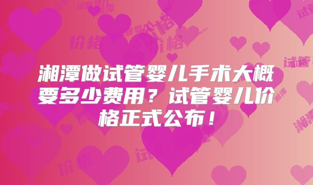 湘潭做试管婴儿手术大概要多少费用？试管婴儿价格正式公布！