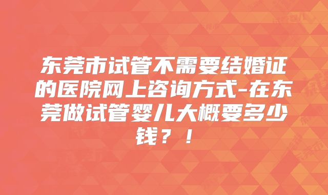 东莞市试管不需要结婚证的医院网上咨询方式-在东莞做试管婴儿大概要多少钱?!