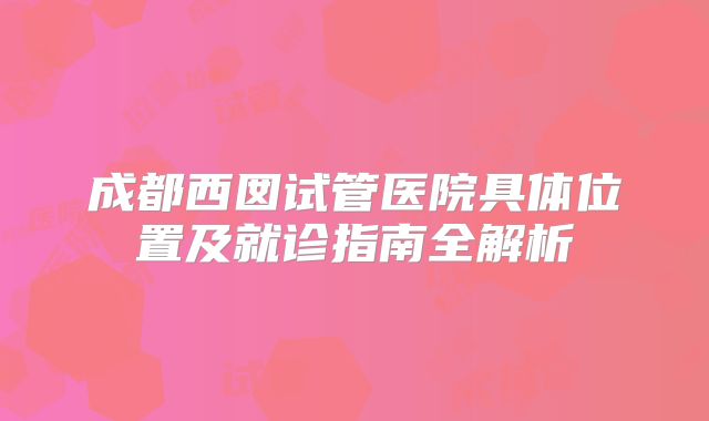 成都西囡试管医院具体位置及就诊指南全解析