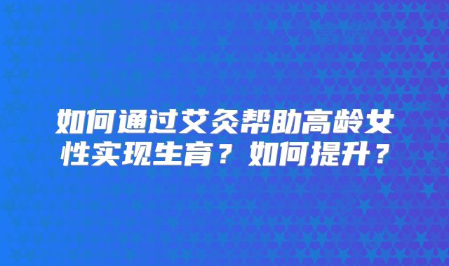 如何通过艾灸帮助高龄女性实现生育？如何提升？