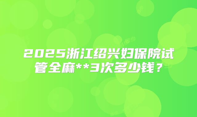 2025浙江绍兴妇保院试管全麻**3次多少钱?