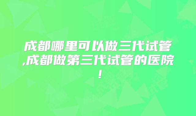 成都哪里可以做三代试管,成都做第三代试管的医院!