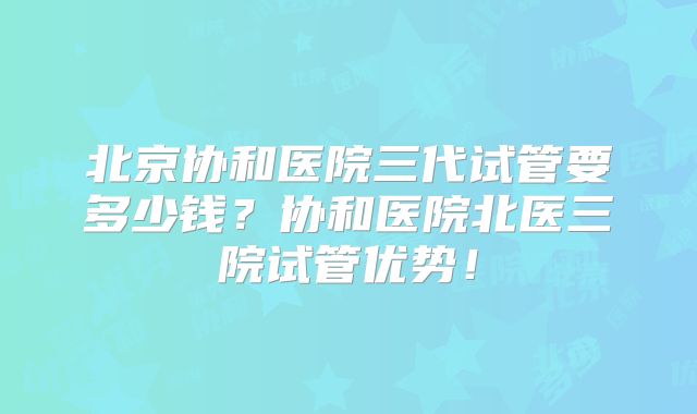 北京协和医院三代试管要多少钱?协和医院北医三院试管优势!