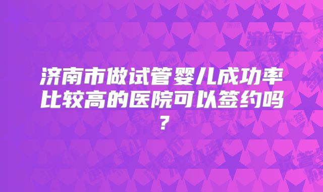 济南市做试管婴儿成功率比较高的医院可以签约吗?