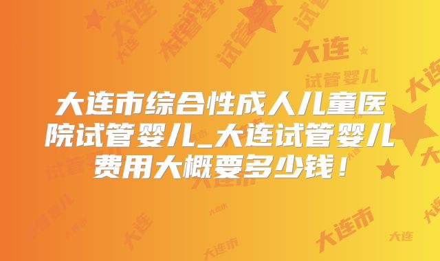 大连市综合性成人儿童医院试管婴儿_大连试管婴儿费用大概要多少钱!