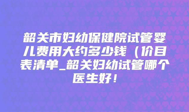 韶关市妇幼保健院试管婴儿费用大约多少钱(价目表清单_韶关妇幼试管哪个医生好!
