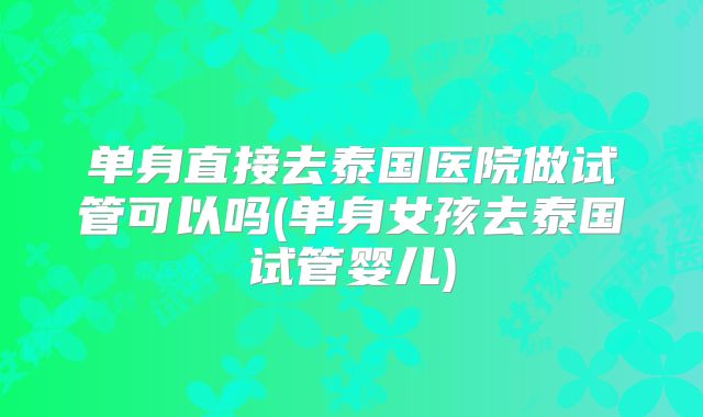 单身直接去泰国医院做试管可以吗(单身女孩去泰国试管婴儿)