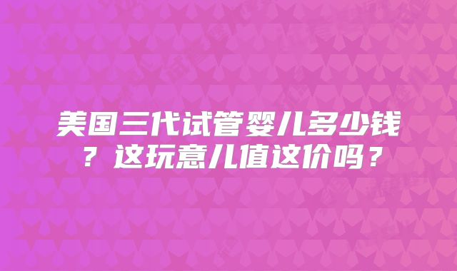 美国三代试管婴儿多少钱？这玩意儿值这价吗？