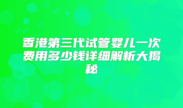 香港第三代试管婴儿一次费用多少钱详细解析大揭秘