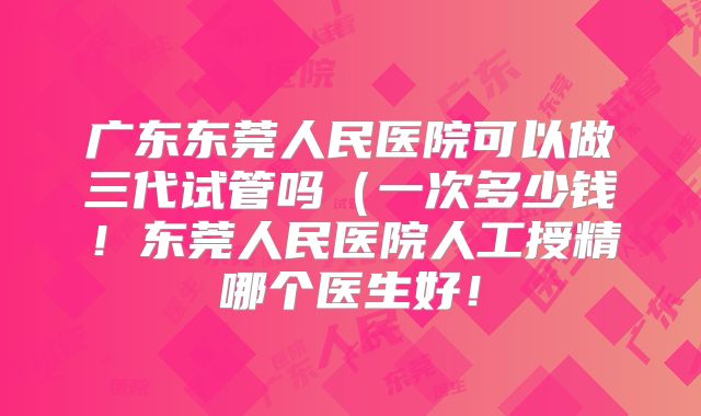 广东东莞人民医院可以做三代试管吗(一次多少钱!东莞人民医院人工授精哪个医生好!