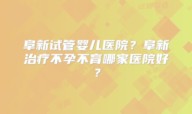 阜新试管婴儿医院？阜新治疗不孕不育哪家医院好？