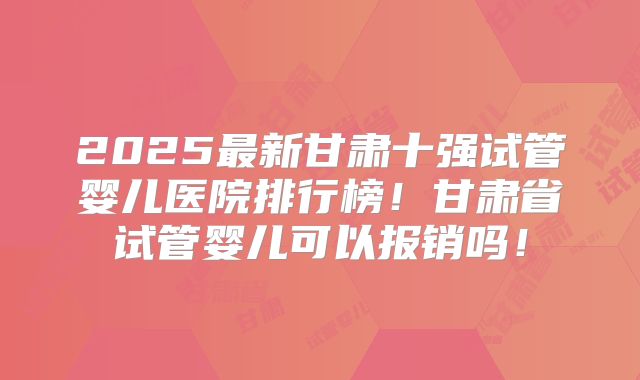 2025最新甘肃十强试管婴儿医院排行榜!甘肃省试管婴儿可以报销吗!