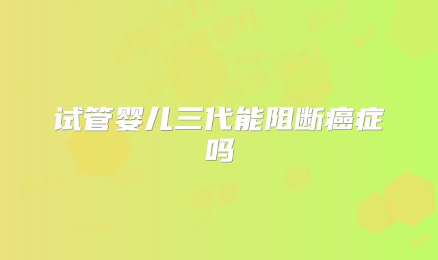 试管婴儿三代能阻断癌症吗