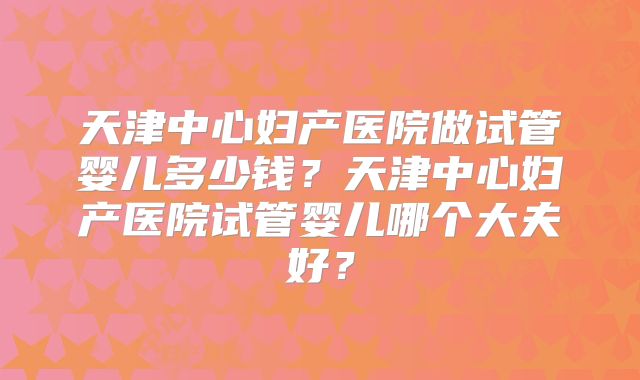 天津中心妇产医院做试管婴儿多少钱？天津中心妇产医院试管婴儿哪个大夫好？