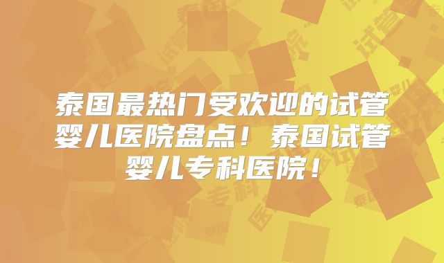 泰国最热门受欢迎的试管婴儿医院盘点！泰国试管婴儿专科医院！