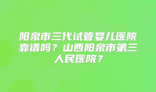 阳泉市三代试管婴儿医院靠谱吗？山西阳泉市第三人民医院？