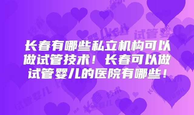 长春有哪些私立机构可以做试管技术!长春可以做试管婴儿的医院有哪些!