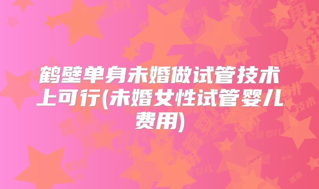 鹤壁单身未婚做试管技术上可行(未婚女性试管婴儿费用)