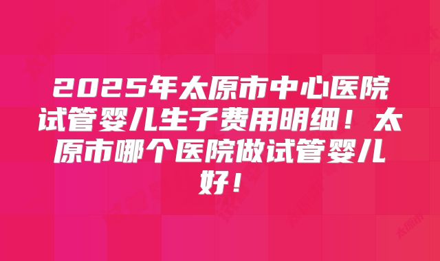 2025年太原市中心医院试管婴儿生子费用明细！太原市哪个医院做试管婴儿好！