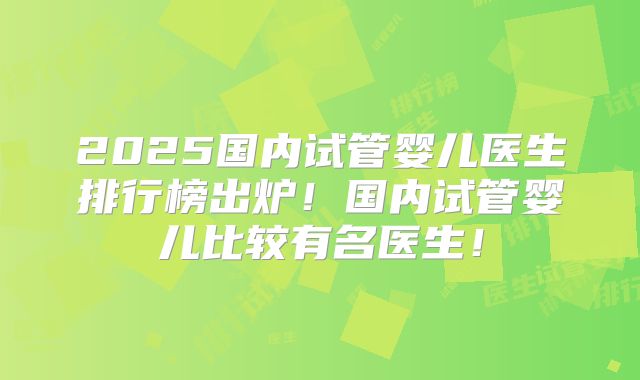 2025国内试管婴儿医生排行榜出炉！国内试管婴儿比较有名医生！