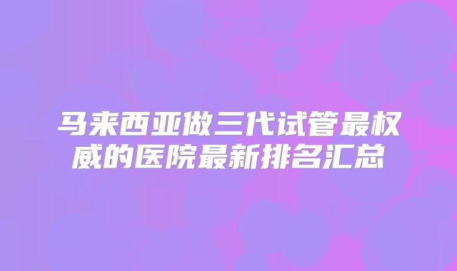 马来西亚做三代试管最权威的医院最新排名汇总