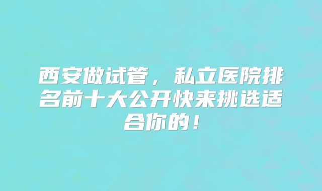 西安做试管,私立医院排名前十大公开快来挑选适合你的!