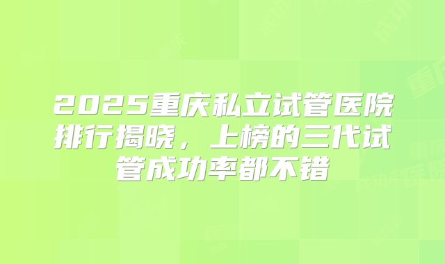 2025重庆私立试管医院排行揭晓，上榜的三代试管成功率都不错