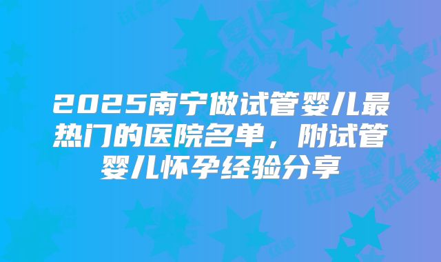 2025南宁做试管婴儿最热门的医院名单,附试管婴儿怀孕经验分享