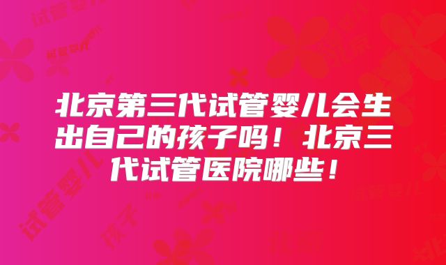北京第三代试管婴儿会生出自己的孩子吗！北京三代试管医院哪些！