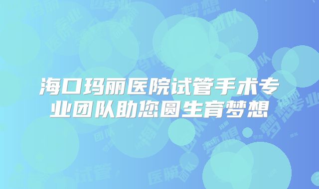 海口玛丽医院试管手术专业团队助您圆生育梦想