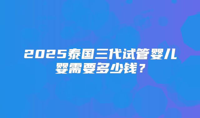 2025泰国三代试管婴儿婴需要多少钱?