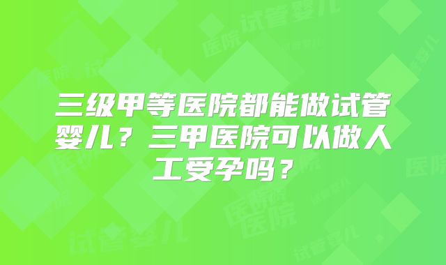 三级甲等医院都能做试管婴儿？三甲医院可以做人工受孕吗？