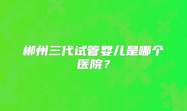 郴州三代试管婴儿是哪个医院?