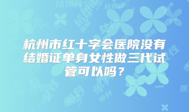 杭州市红十字会医院没有结婚证单身女性做三代试管可以吗？