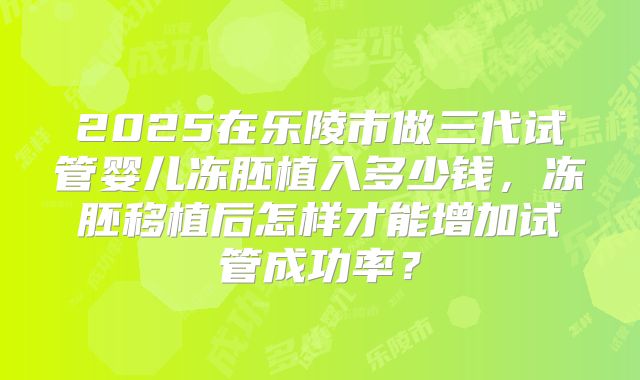 2025在乐陵市做三代试管婴儿冻胚植入多少钱,冻胚移植后怎样才能增加试管成功率?