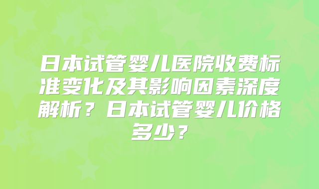 日本试管婴儿医院收费标准变化及其影响因素深度解析？日本试管婴儿价格多少？