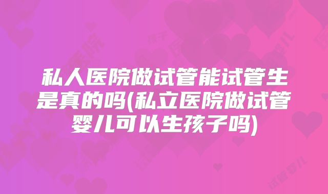 私人医院做试管能试管生是真的吗(私立医院做试管婴儿可以生孩子吗)