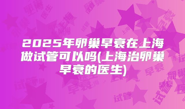 2025年卵巢早衰在上海做试管可以吗(上海治卵巢早衰的医生)
