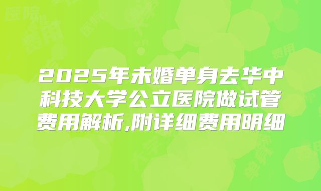 2025年未婚单身去华中科技大学公立医院做试管费用解析,附详细费用明细