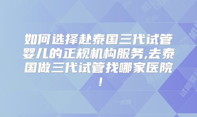 如何选择赴泰国三代试管婴儿的正规机构服务,去泰国做三代试管找哪家医院！