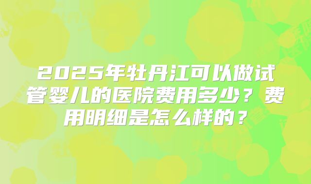 2025年牡丹江可以做试管婴儿的医院费用多少?费用明细是怎么样的?