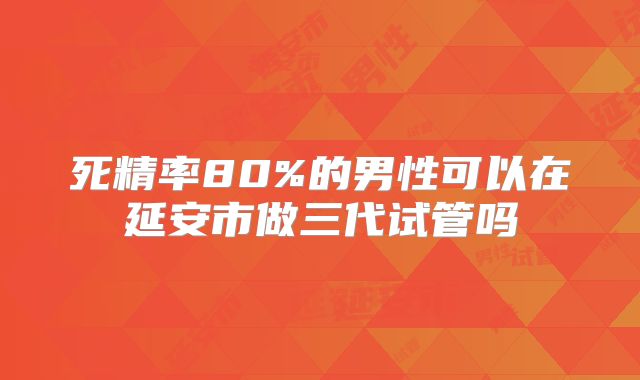 死精率80%的男性可以在延安市做三代试管吗
