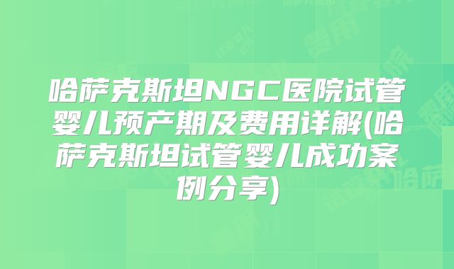 哈萨克斯坦NGC医院试管婴儿预产期及费用详解(哈萨克斯坦试管婴儿成功案例分享)