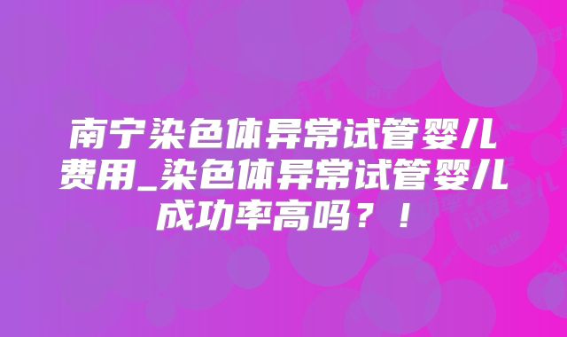 南宁染色体异常试管婴儿费用_染色体异常试管婴儿成功率高吗？！