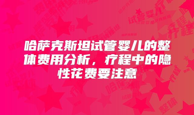 哈萨克斯坦试管婴儿的整体费用分析，疗程中的隐性花费要注意