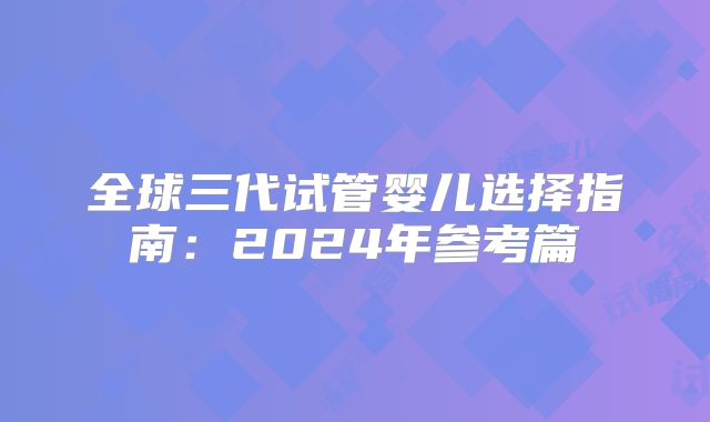 全球三代试管婴儿选择指南:2024年参考篇