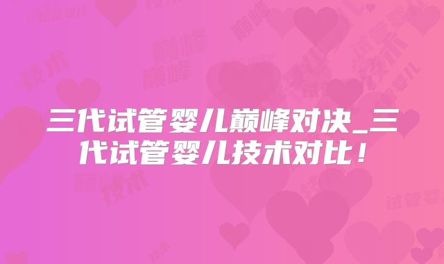 三代试管婴儿巅峰对决_三代试管婴儿技术对比！