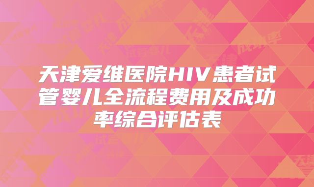 天津爱维医院HIV患者试管婴儿全流程费用及成功率综合评估表